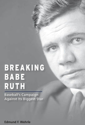 Breaking Babe Ruth: Baseball's Campaign Against Its Biggest Star by Wehrle, Edmund F.