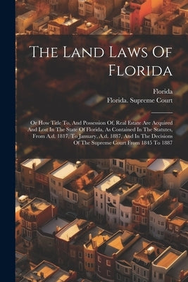 The Land Laws Of Florida: Or How Title To, And Possession Of, Real Estate Are Acquired And Lost In The State Of Florida, As Contained In The Sta by Florida