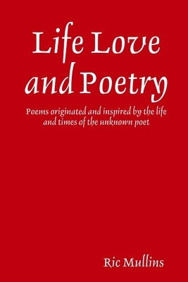 Life Love and Poetry: Poems originated and inspired by the life and times of the unknown poet by Mullins, Ric