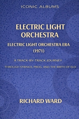 Iconic Albums Electric Light Orchestra The Electric Light Orchestra Era (1971): A Track-by-Track Journey Through Strings, Prog and the Birth of ELO by Ward, Richard