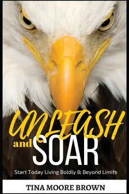 Unleash and Soar: Start Today Living Boldly and Beyond Limits by Moore Brown, Tina