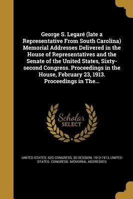 George S. Legaré (late a Representative From South Carolina) Memorial Addresses Delivered in the House of Representatives and the Senate of the United by United States 62d Congress, 3d Session