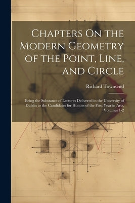 Chapters On the Modern Geometry of the Point, Line, and Circle: Being the Substance of Lectures Delivered in the University of Dublin to the Candidate by Townsend, Richard