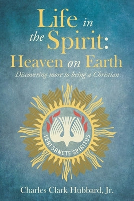 Life in the Spirit: Heaven on Earth: Discovering more to being a Christian by Hubbard, Charles Clark, Jr.
