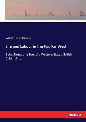 Life and Labour in the Far, Far West: Being Notes of a Tour the Western States, British Columbia.... by Barneby, William Henry