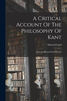 A Critical Account Of The Philosophy Of Kant: With An Historical Introduction by Caird, Edward