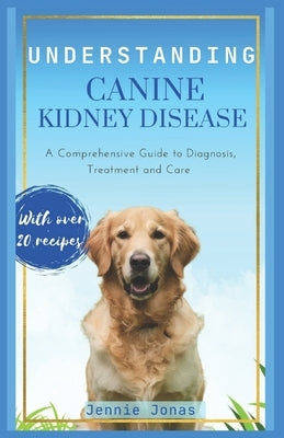 Understanding Canine Kidney Disease: A Comprehensive Guide to Diagnosis, Treatment and Care by Jonas, Jennie