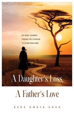 A Daughter's Loss, a Father's Love: My Grief Journey: Finding the Courage to Overcome Grief by Agak, Sara Omaya