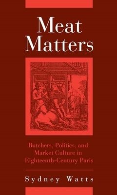 Meat Matters: Butchers, Politics, and Market Culture in Eighteenth-Century Paris by Watts, Sydney