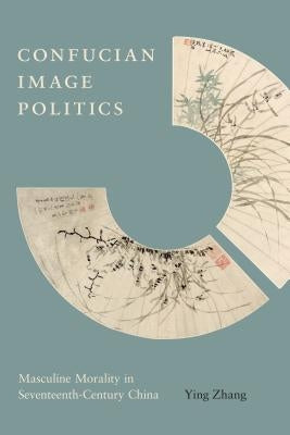 Confucian Image Politics: Masculine Morality in Seventeenth-Century China by Zhang, Ying