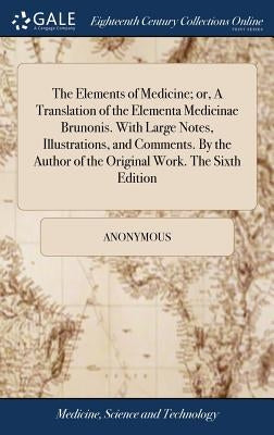 The Elements of Medicine; or, A Translation of the Elementa Medicinae Brunonis. With Large Notes, Illustrations, and Comments. By the Author of the Or by Anonymous