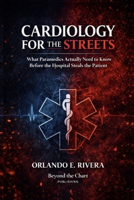 Cardiology for the Streets: What Paramedics Actually Need to Know Before the Hospital Steals the Patient by Rivera, Orlando E.