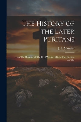The History of the Later Puritans: From The Opening of The Civil war in 1642, to The Ejection on The by Marsden, J. B.