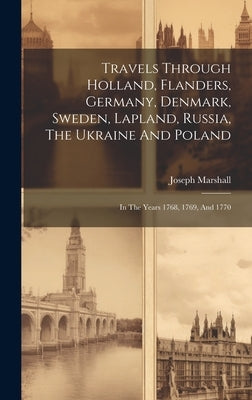Travels Through Holland, Flanders, Germany, Denmark, Sweden, Lapland, Russia, The Ukraine And Poland: In The Years 1768, 1769, And 1770 by Marshall, Joseph