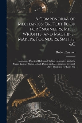 A Compendium of Mechanics; Or, Text Book for Engineers, Mill-Wrights, and Machine-Makers, Founders, Smiths, &c: Containing Practical Rules and Tables by Brunton, Robert