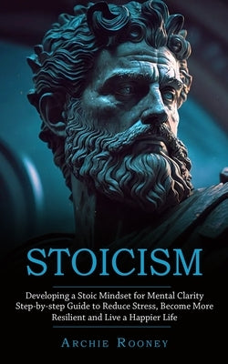 Stoicism: Developing a Stoic Mindset for Mental Clarity (Step-by-step Guide to Reduce Stress, Become More Resilient and Live a H by Rooney, Archie