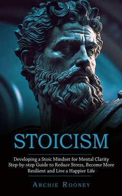 Stoicism: Developing a Stoic Mindset for Mental Clarity (Step-by-step Guide to Reduce Stress, Become More Resilient and Live a H by Rooney, Archie