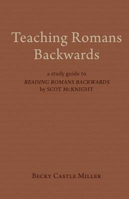 Teaching Romans Backwards: A Study Guide to Reading Romans Backwards by Scot McKnight by Castle Miller, Becky