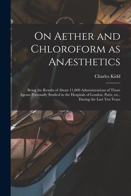 On Aether and Chloroform as Anæsthetics: Being the Results of About 11,000 Administrations of Those Agents Personally Studied in the Hospitals of Lond by Kidd, Charles