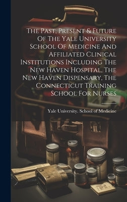 The Past, Present & Future Of The Yale University School Of Medicine And Affiliated Clinical Institutions Including The New Haven Hospital, The New Ha by Yale University School of Medicine