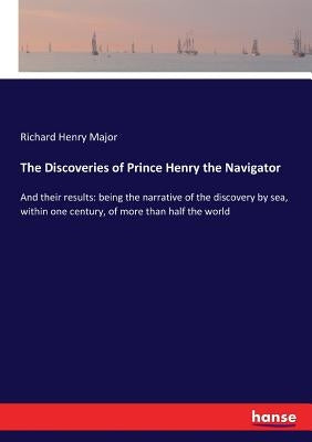 The Discoveries of Prince Henry the Navigator: And their results: being the narrative of the discovery by sea, within one century, of more than half t by Major, Richard Henry