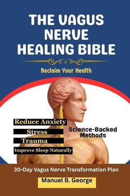 The Vagus Nerve Healing Bible: Reclaim Your Health-Science-Backed Methods to Reduce Anxiety, Stress, Trauma, and Improve Sleep Naturally by George, Manuel B.