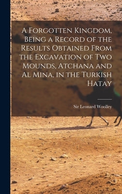 A Forgotten Kingdom, Being a Record of the Results Obtained From the Excavation of Two Mounds, Atchana and Al Mina, in the Turkish Hatay by Woolley, Leonard