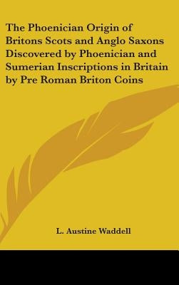 The Phoenician Origin of Britons Scots and Anglo Saxons Discovered by Phoenician and Sumerian Inscriptions in Britain by Pre Roman Briton Coins by Waddell, L. Austine