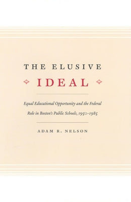 The Elusive Ideal: Equal Educational Opportunity and the Federal Role in Boston's Public Schools, 1950-1985 by Nelson, Adam R.