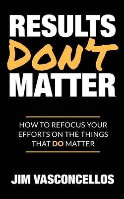Results Don't Matter: How to Refocus Your Efforts on the Things that Do Matter by Vasconcellos, Jim