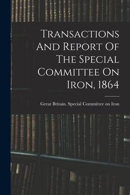 Transactions And Report Of The Special Committee On Iron, 1864 by Great Britain Special Committee on I