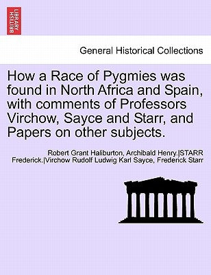 How a Race of Pygmies Was Found in North Africa and Spain, with Comments of Professors Virchow, Sayce and Starr, and Papers on Other Subjects. by Haliburton, Robert Grant