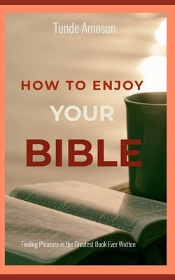 How to Enjoy Your Bible: Finding Pleasure in the Greatest Book Ever Written by Amosun, Tunde