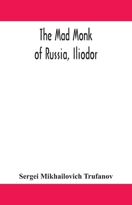 The mad monk of Russia, Iliodor: life, memoirs, and confessions of Sergei Michailovich Trufanoff (Iliodor) illustrated with photographs by Mikhailovich Trufanov, Sergei