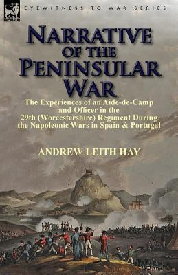Narrative of the Peninsular War: The Experiences of an Aide-de-Camp and Officer in the 29th (Worcestershire) Regiment During the Napoleonic Wars in Sp by Hay, Andrew Leith