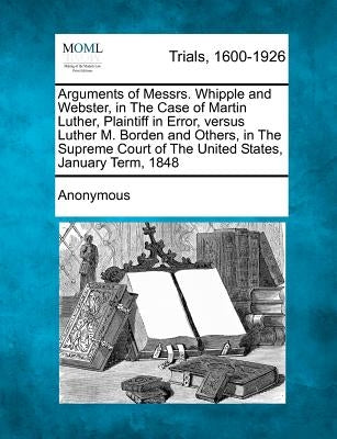 Arguments of Messrs. Whipple and Webster, in the Case of Martin Luther, Plaintiff in Error, Versus Luther M. Borden and Others, in the Supreme Court o by Anonymous