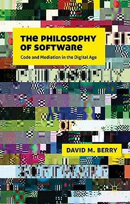 The Philosophy of Software: Code and Mediation in the Digital Age by Berry, D.