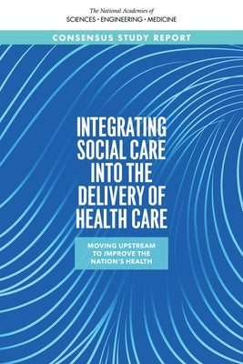 Integrating Social Care Into the Delivery of Health Care: Moving Upstream to Improve the Nation's Health by National Academies of Sciences Engineeri