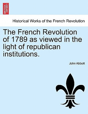 The French Revolution of 1789 as Viewed in the Light of Republican Institutions. by Abbott, John