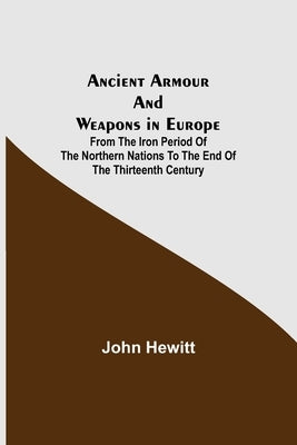 Ancient Armour and Weapons in Europe; From the Iron Period of the Northern Nations to the End of the Thirteenth Century by Hewitt, John