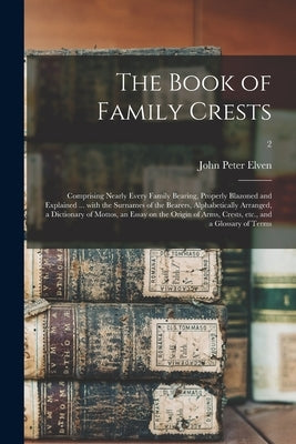 The Book of Family Crests: Comprising Nearly Every Family Bearing, Properly Blazoned and Explained ... With the Surnames of the Bearers, Alphabet by Elven, John Peter