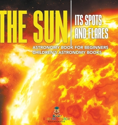 The Sun: Its Spots and Flares - Astronomy Book for Beginners Children's Astronomy Books by Baby Professor