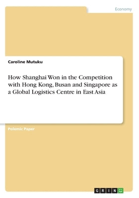 How Shanghai Won in the Competition with Hong Kong, Busan and Singapore as a Global Logistics Centre in East Asia by Mutuku, Caroline