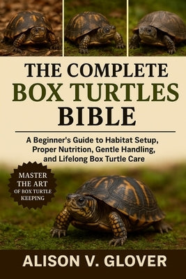 The Complete Box Turtles Bible: A Beginner's Guide to Habitat Setup, Proper Nutrition, Gentle Handling, and Lifelong Box Turtle Care by V. Glover, Alison