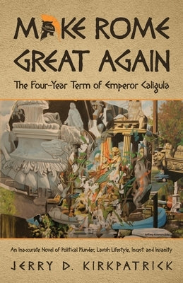 Make Rome Great Again: An Inaccurate Novel of Political Plunder, Lavish Lifestyle, Incest and Insanity by Kirkpatrick, Jerry D.