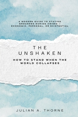 The Unshaken: How to Stand When the World Collapses (A modern guide to staying grounded during crises economic, personal, or existential) by A. Thorne, Julian