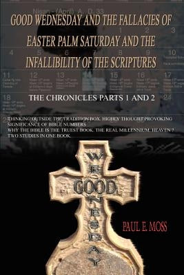 Good Wednesday and the Fallacies of Easter Palm Saturday and the Infallibility of the Scriptures: The Chronicles Parts 1 and 2 by Moss, Paul E.