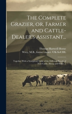 The Complete Grazier, or, Farmer and Cattle-dealer's Assistant...: Together With a Synoptical Table of the Different Breeds of Neat Cattle, Sheep and by Horne, Thomas Hartwell