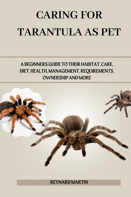 Caring for Tarantula as Pet: A Beginners Guide to Their Habitat, Care, Diet, Health, Management, Requirements, Ownership and More by Martin, Reynard