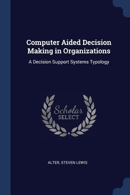 Computer Aided Decision Making in Organizations: A Decision Support Systems Typology by Alter, Steven Lewis